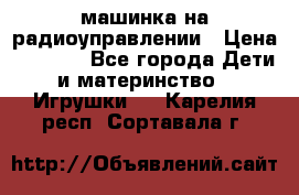 машинка на радиоуправлении › Цена ­ 1 000 - Все города Дети и материнство » Игрушки   . Карелия респ.,Сортавала г.